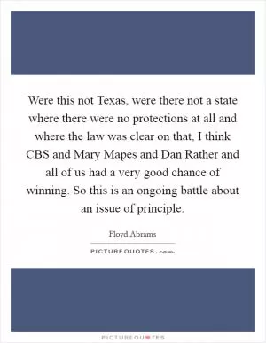 Were this not Texas, were there not a state where there were no protections at all and where the law was clear on that, I think CBS and Mary Mapes and Dan Rather and all of us had a very good chance of winning. So this is an ongoing battle about an issue of principle Picture Quote #1
