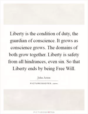 Liberty is the condition of duty, the guardian of conscience. It grows as conscience grows. The domains of both grow together. Liberty is safety from all hindrances, even sin. So that Liberty ends by being Free Will Picture Quote #1