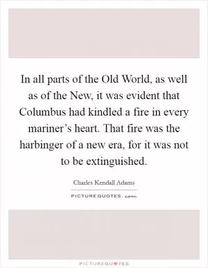 In all parts of the Old World, as well as of the New, it was evident that Columbus had kindled a fire in every mariner’s heart. That fire was the harbinger of a new era, for it was not to be extinguished Picture Quote #1