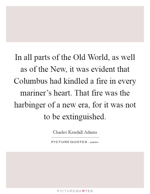 In all parts of the Old World, as well as of the New, it was evident that Columbus had kindled a fire in every mariner's heart. That fire was the harbinger of a new era, for it was not to be extinguished Picture Quote #1