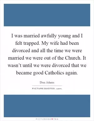 I was married awfully young and I felt trapped. My wife had been divorced and all the time we were married we were out of the Church. It wasn’t until we were divorced that we became good Catholics again Picture Quote #1