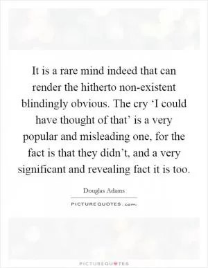 It is a rare mind indeed that can render the hitherto non-existent blindingly obvious. The cry ‘I could have thought of that’ is a very popular and misleading one, for the fact is that they didn’t, and a very significant and revealing fact it is too Picture Quote #1