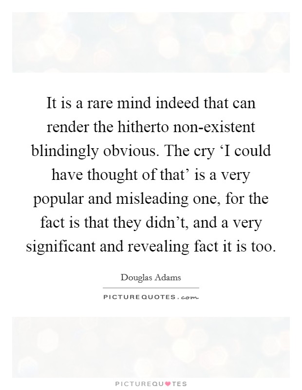 It is a rare mind indeed that can render the hitherto non-existent blindingly obvious. The cry ‘I could have thought of that' is a very popular and misleading one, for the fact is that they didn't, and a very significant and revealing fact it is too Picture Quote #1
