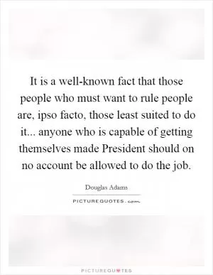 It is a well-known fact that those people who must want to rule people are, ipso facto, those least suited to do it... anyone who is capable of getting themselves made President should on no account be allowed to do the job Picture Quote #1