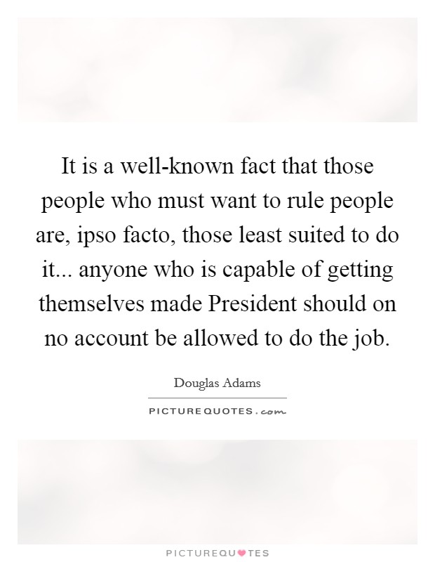It is a well-known fact that those people who must want to rule people are, ipso facto, those least suited to do it... anyone who is capable of getting themselves made President should on no account be allowed to do the job Picture Quote #1