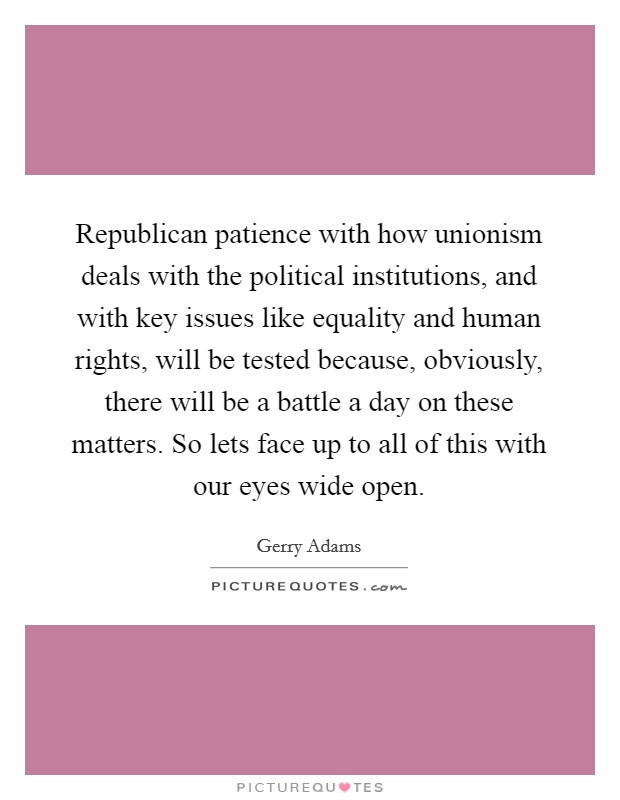 Republican patience with how unionism deals with the political institutions, and with key issues like equality and human rights, will be tested because, obviously, there will be a battle a day on these matters. So lets face up to all of this with our eyes wide open Picture Quote #1
