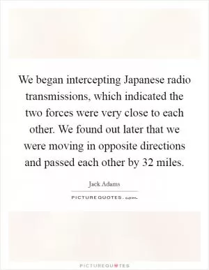We began intercepting Japanese radio transmissions, which indicated the two forces were very close to each other. We found out later that we were moving in opposite directions and passed each other by 32 miles Picture Quote #1