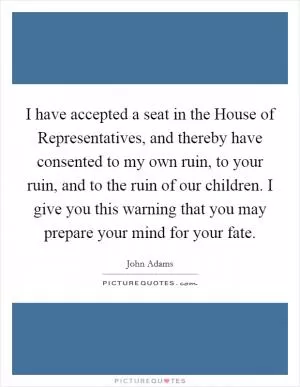 I have accepted a seat in the House of Representatives, and thereby have consented to my own ruin, to your ruin, and to the ruin of our children. I give you this warning that you may prepare your mind for your fate Picture Quote #1