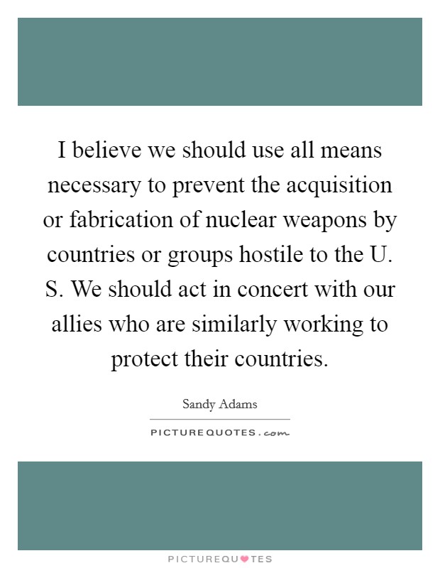 I believe we should use all means necessary to prevent the acquisition or fabrication of nuclear weapons by countries or groups hostile to the U. S. We should act in concert with our allies who are similarly working to protect their countries Picture Quote #1