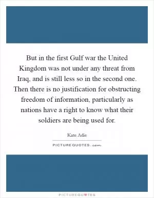 But in the first Gulf war the United Kingdom was not under any threat from Iraq, and is still less so in the second one. Then there is no justification for obstructing freedom of information, particularly as nations have a right to know what their soldiers are being used for Picture Quote #1