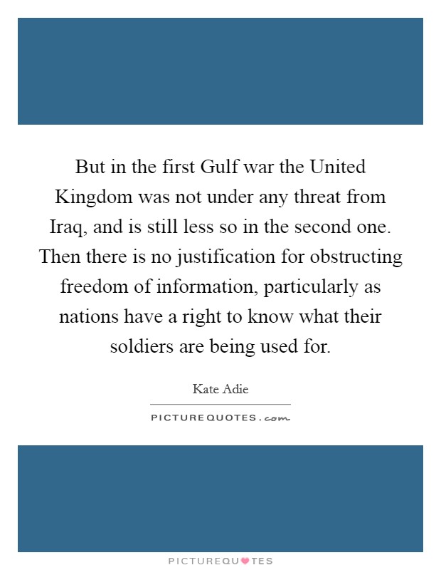 But in the first Gulf war the United Kingdom was not under any threat from Iraq, and is still less so in the second one. Then there is no justification for obstructing freedom of information, particularly as nations have a right to know what their soldiers are being used for Picture Quote #1