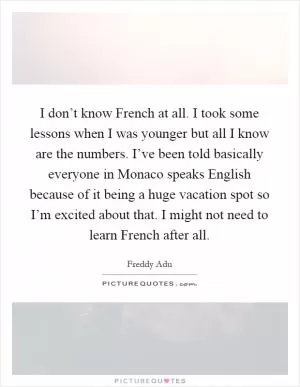 I don’t know French at all. I took some lessons when I was younger but all I know are the numbers. I’ve been told basically everyone in Monaco speaks English because of it being a huge vacation spot so I’m excited about that. I might not need to learn French after all Picture Quote #1