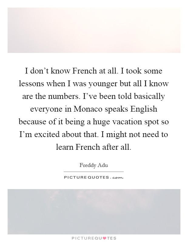 I don't know French at all. I took some lessons when I was younger but all I know are the numbers. I've been told basically everyone in Monaco speaks English because of it being a huge vacation spot so I'm excited about that. I might not need to learn French after all Picture Quote #1