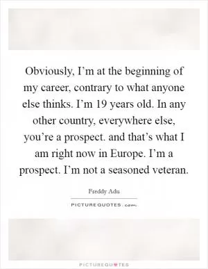 Obviously, I’m at the beginning of my career, contrary to what anyone else thinks. I’m 19 years old. In any other country, everywhere else, you’re a prospect. and that’s what I am right now in Europe. I’m a prospect. I’m not a seasoned veteran Picture Quote #1
