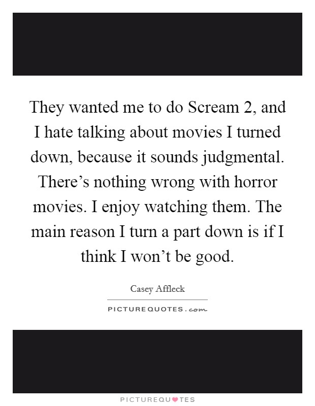 They wanted me to do Scream 2, and I hate talking about movies I turned down, because it sounds judgmental. There's nothing wrong with horror movies. I enjoy watching them. The main reason I turn a part down is if I think I won't be good Picture Quote #1