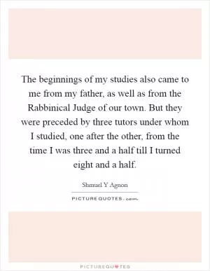 The beginnings of my studies also came to me from my father, as well as from the Rabbinical Judge of our town. But they were preceded by three tutors under whom I studied, one after the other, from the time I was three and a half till I turned eight and a half Picture Quote #1
