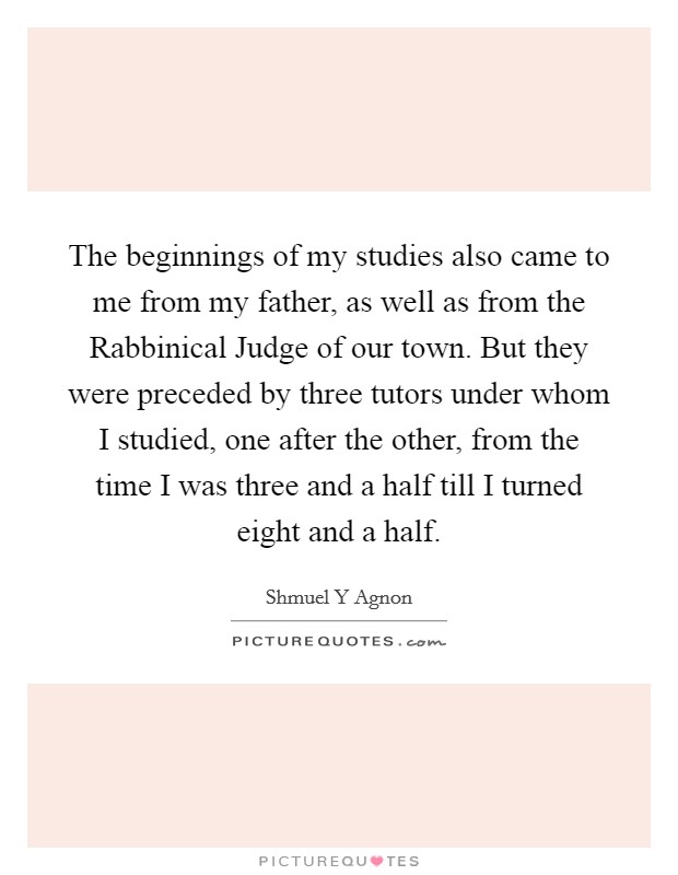 The beginnings of my studies also came to me from my father, as well as from the Rabbinical Judge of our town. But they were preceded by three tutors under whom I studied, one after the other, from the time I was three and a half till I turned eight and a half Picture Quote #1