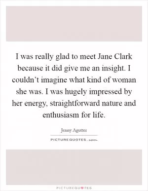 I was really glad to meet Jane Clark because it did give me an insight. I couldn’t imagine what kind of woman she was. I was hugely impressed by her energy, straightforward nature and enthusiasm for life Picture Quote #1
