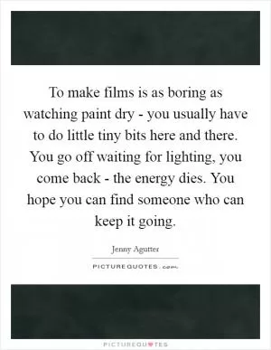 To make films is as boring as watching paint dry - you usually have to do little tiny bits here and there. You go off waiting for lighting, you come back - the energy dies. You hope you can find someone who can keep it going Picture Quote #1
