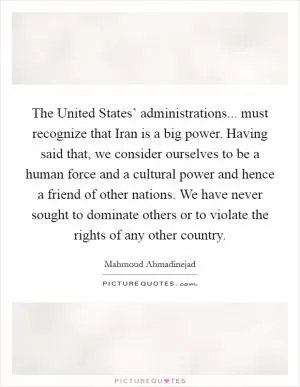 The United States’ administrations... must recognize that Iran is a big power. Having said that, we consider ourselves to be a human force and a cultural power and hence a friend of other nations. We have never sought to dominate others or to violate the rights of any other country Picture Quote #1