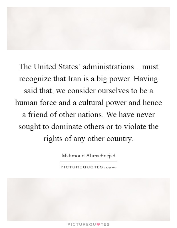The United States' administrations... must recognize that Iran is a big power. Having said that, we consider ourselves to be a human force and a cultural power and hence a friend of other nations. We have never sought to dominate others or to violate the rights of any other country Picture Quote #1