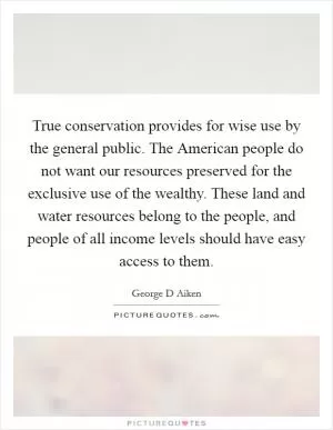 True conservation provides for wise use by the general public. The American people do not want our resources preserved for the exclusive use of the wealthy. These land and water resources belong to the people, and people of all income levels should have easy access to them Picture Quote #1