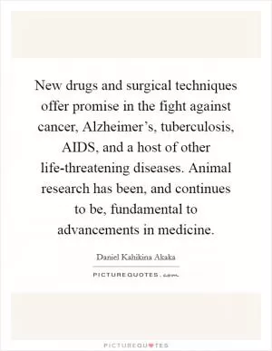 New drugs and surgical techniques offer promise in the fight against cancer, Alzheimer’s, tuberculosis, AIDS, and a host of other life-threatening diseases. Animal research has been, and continues to be, fundamental to advancements in medicine Picture Quote #1