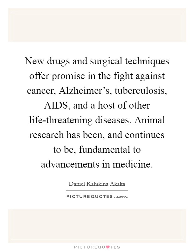 New drugs and surgical techniques offer promise in the fight against cancer, Alzheimer's, tuberculosis, AIDS, and a host of other life-threatening diseases. Animal research has been, and continues to be, fundamental to advancements in medicine Picture Quote #1
