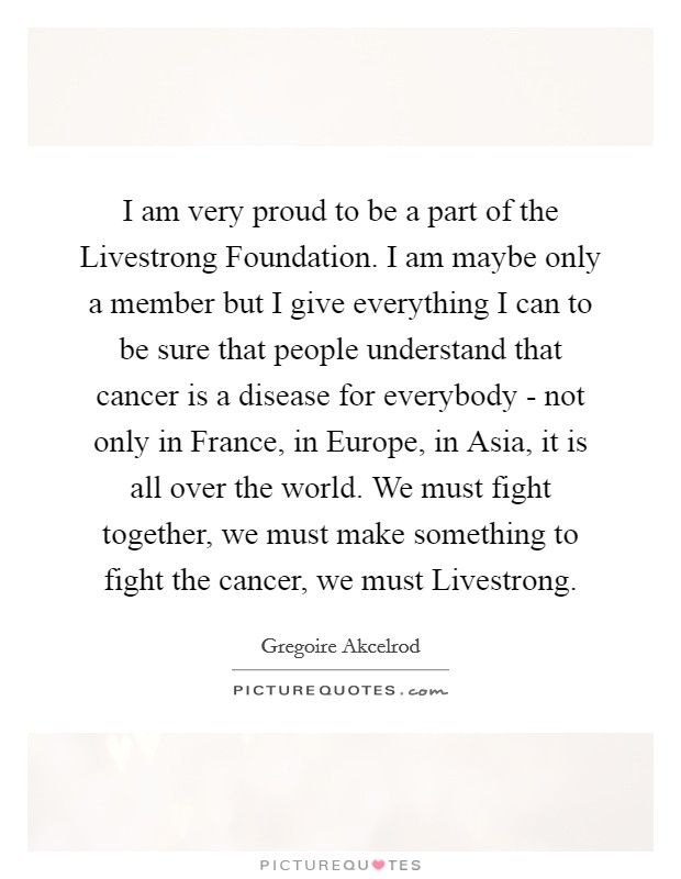 I am very proud to be a part of the Livestrong Foundation. I am maybe only a member but I give everything I can to be sure that people understand that cancer is a disease for everybody - not only in France, in Europe, in Asia, it is all over the world. We must fight together, we must make something to fight the cancer, we must Livestrong Picture Quote #1
