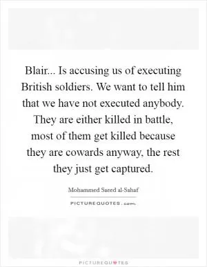 Blair... Is accusing us of executing British soldiers. We want to tell him that we have not executed anybody. They are either killed in battle, most of them get killed because they are cowards anyway, the rest they just get captured Picture Quote #1