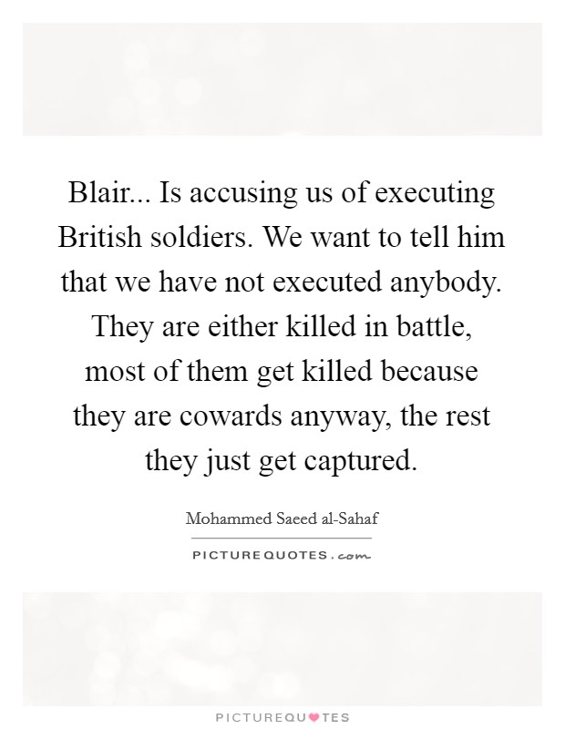 Blair... Is accusing us of executing British soldiers. We want to tell him that we have not executed anybody. They are either killed in battle, most of them get killed because they are cowards anyway, the rest they just get captured Picture Quote #1
