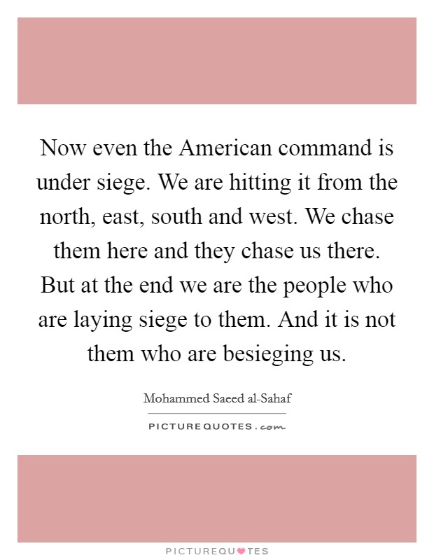 Now even the American command is under siege. We are hitting it from the north, east, south and west. We chase them here and they chase us there. But at the end we are the people who are laying siege to them. And it is not them who are besieging us Picture Quote #1