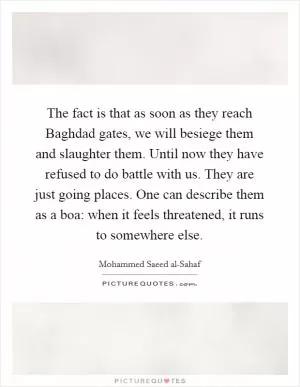 The fact is that as soon as they reach Baghdad gates, we will besiege them and slaughter them. Until now they have refused to do battle with us. They are just going places. One can describe them as a boa: when it feels threatened, it runs to somewhere else Picture Quote #1