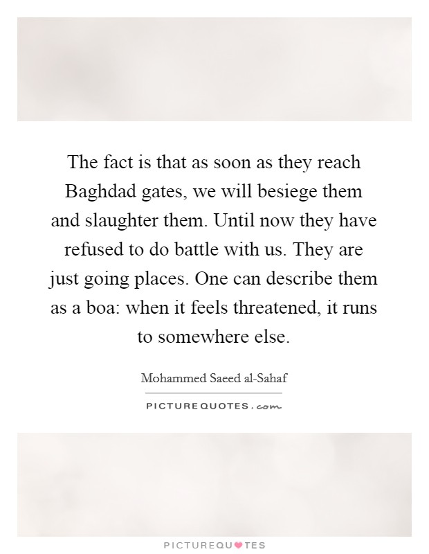 The fact is that as soon as they reach Baghdad gates, we will besiege them and slaughter them. Until now they have refused to do battle with us. They are just going places. One can describe them as a boa: when it feels threatened, it runs to somewhere else Picture Quote #1