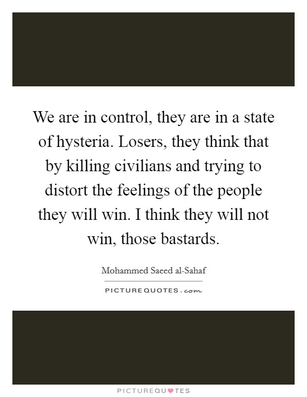 We are in control, they are in a state of hysteria. Losers, they think that by killing civilians and trying to distort the feelings of the people they will win. I think they will not win, those bastards Picture Quote #1