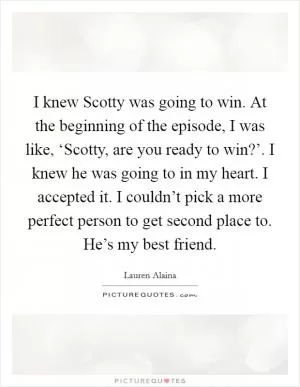 I knew Scotty was going to win. At the beginning of the episode, I was like, ‘Scotty, are you ready to win?’. I knew he was going to in my heart. I accepted it. I couldn’t pick a more perfect person to get second place to. He’s my best friend Picture Quote #1