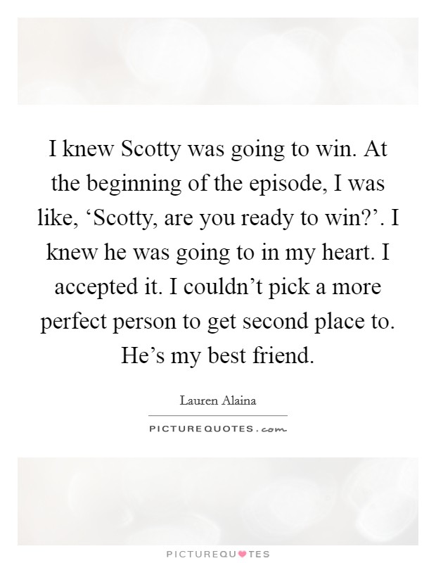 I knew Scotty was going to win. At the beginning of the episode, I was like, ‘Scotty, are you ready to win?'. I knew he was going to in my heart. I accepted it. I couldn't pick a more perfect person to get second place to. He's my best friend Picture Quote #1