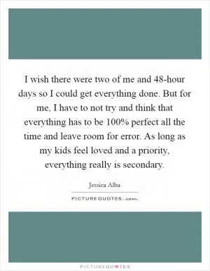 I wish there were two of me and 48-hour days so I could get everything done. But for me, I have to not try and think that everything has to be 100% perfect all the time and leave room for error. As long as my kids feel loved and a priority, everything really is secondary Picture Quote #1