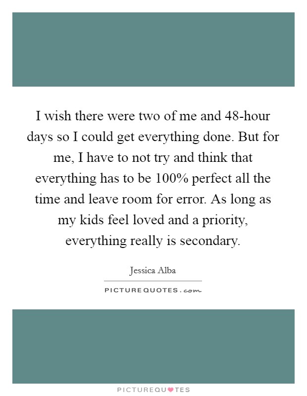 I wish there were two of me and 48-hour days so I could get everything done. But for me, I have to not try and think that everything has to be 100% perfect all the time and leave room for error. As long as my kids feel loved and a priority, everything really is secondary Picture Quote #1