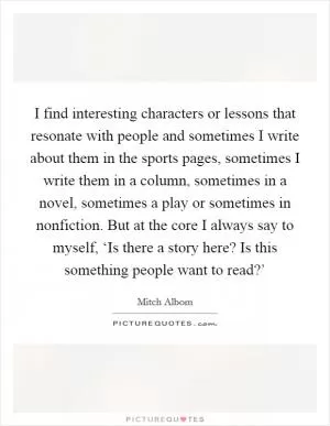 I find interesting characters or lessons that resonate with people and sometimes I write about them in the sports pages, sometimes I write them in a column, sometimes in a novel, sometimes a play or sometimes in nonfiction. But at the core I always say to myself, ‘Is there a story here? Is this something people want to read?’ Picture Quote #1