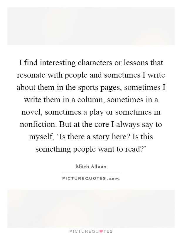 I find interesting characters or lessons that resonate with people and sometimes I write about them in the sports pages, sometimes I write them in a column, sometimes in a novel, sometimes a play or sometimes in nonfiction. But at the core I always say to myself, ‘Is there a story here? Is this something people want to read?' Picture Quote #1