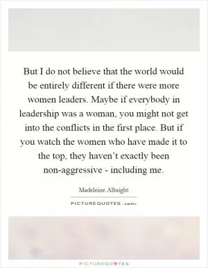 But I do not believe that the world would be entirely different if there were more women leaders. Maybe if everybody in leadership was a woman, you might not get into the conflicts in the first place. But if you watch the women who have made it to the top, they haven’t exactly been non-aggressive - including me Picture Quote #1