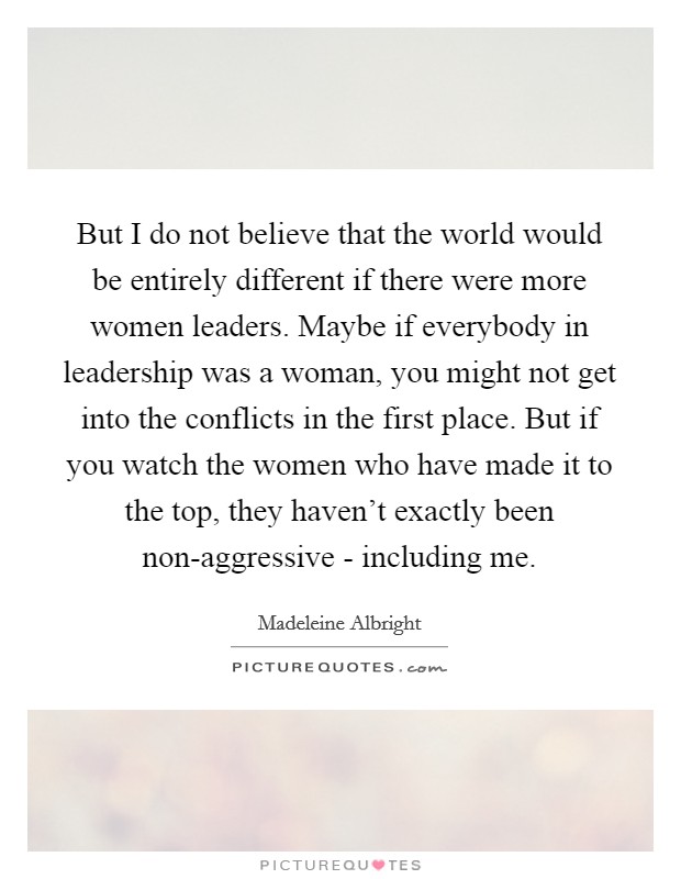 But I do not believe that the world would be entirely different if there were more women leaders. Maybe if everybody in leadership was a woman, you might not get into the conflicts in the first place. But if you watch the women who have made it to the top, they haven't exactly been non-aggressive - including me Picture Quote #1
