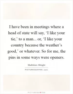 I have been in meetings where a head of state will say, ‘I like your tie,’ to a man... or, ‘I like your country because the weather’s good,’ or whatever. So for me, the pins in some ways were openers Picture Quote #1