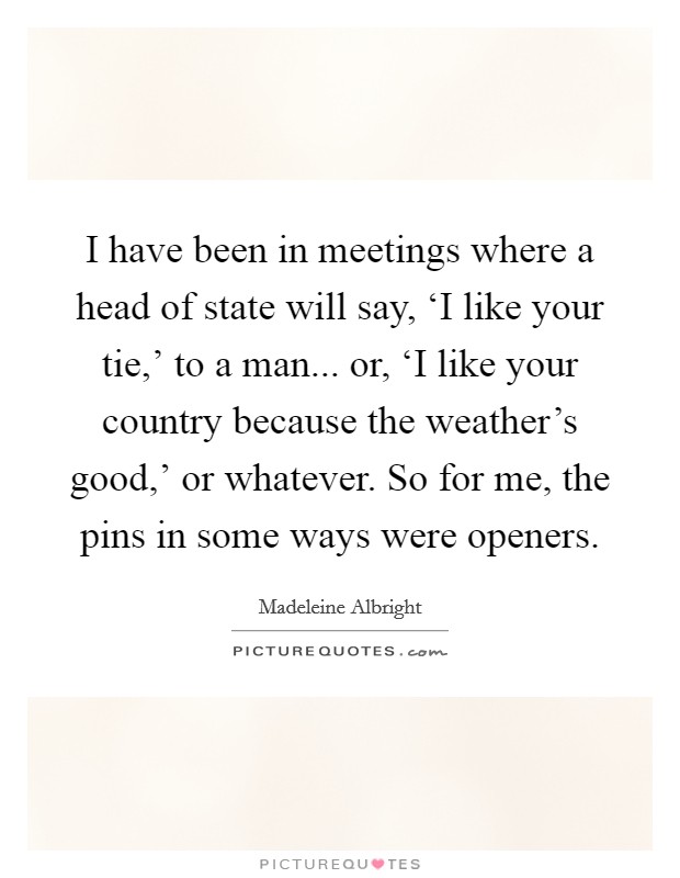 I have been in meetings where a head of state will say, ‘I like your tie,' to a man... or, ‘I like your country because the weather's good,' or whatever. So for me, the pins in some ways were openers Picture Quote #1