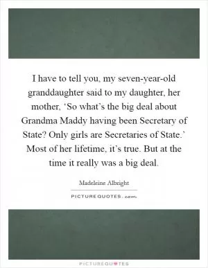 I have to tell you, my seven-year-old granddaughter said to my daughter, her mother, ‘So what’s the big deal about Grandma Maddy having been Secretary of State? Only girls are Secretaries of State.’ Most of her lifetime, it’s true. But at the time it really was a big deal Picture Quote #1