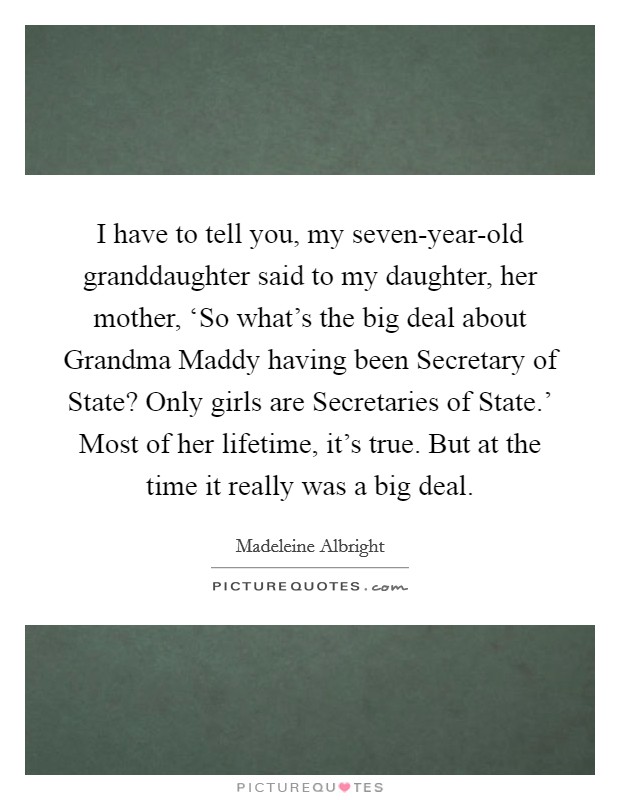 I have to tell you, my seven-year-old granddaughter said to my daughter, her mother, ‘So what's the big deal about Grandma Maddy having been Secretary of State? Only girls are Secretaries of State.' Most of her lifetime, it's true. But at the time it really was a big deal Picture Quote #1