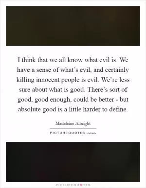 I think that we all know what evil is. We have a sense of what’s evil, and certainly killing innocent people is evil. We’re less sure about what is good. There’s sort of good, good enough, could be better - but absolute good is a little harder to define Picture Quote #1