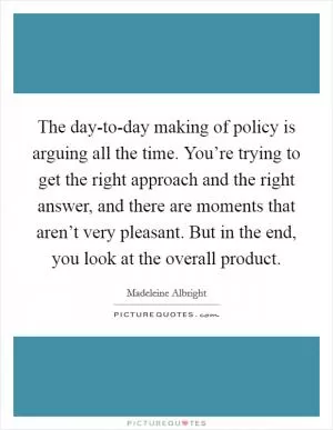 The day-to-day making of policy is arguing all the time. You’re trying to get the right approach and the right answer, and there are moments that aren’t very pleasant. But in the end, you look at the overall product Picture Quote #1