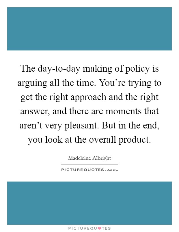 The day-to-day making of policy is arguing all the time. You're trying to get the right approach and the right answer, and there are moments that aren't very pleasant. But in the end, you look at the overall product Picture Quote #1